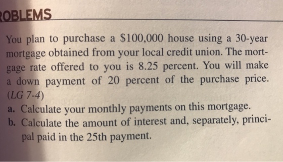 You plan to purchase a $100,000 house using a 30-year mortgage obtained from your local credit union. The mort- gage rate offered to you is 8.25 percent. You will make a down payment of 20 percent of the purchase price. (LG 7-4) a. Calculate your monthly payments on this mortgage. b. Calculate the amount of interest and, separately, princi- pal paid in the 25th payment.
