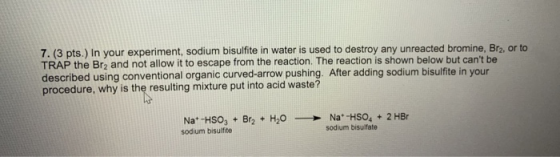 7. (3 pts.) In your experiment, sodium bisulfite in water is used to destroy any unreacted bromine, Brz, or to TRAP the Br2 a