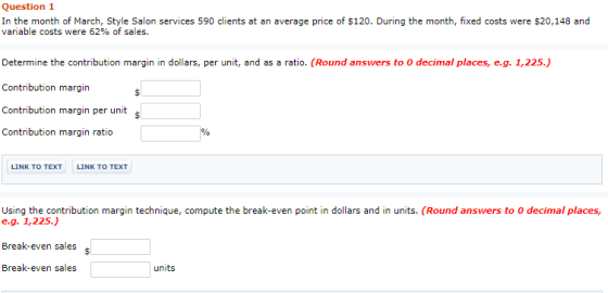 Question 1 In the month of March, Style Salon services 590 clients at an average price of $120. During the month, fixed costs were $20,148 and variable costs were 62% of sales. Determine the contribution margin in dollars, per unit, and as a ratio. (Round answers to O decimal places, e.g. 1,225.) Contribution margin Contribution margin per unit Contribution margin ratio s LINK TO TEXT LINK TO TEXT Using the contribution margin technique, compute the break-even point in dollars and in units. (Round answers to O decimal places, e.g. 1,225.) Break-even sales Break-even sales linii