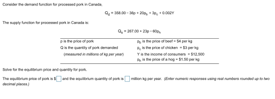 Consider the demand function for processed pork in Canada 358.00-36p+20pb 3Pc+0.002Y The supply function for processed pork in Canada is: as -267.00+ 23p-60p Pb is the price of beef $4 per g Pc is the price of chicken $3 per kg Y is the income of consumers $12,500 Ph is the price of a hog- $1.50 per kg p is the price of pork Q is the quantity of pork demanded (measured in millions of kg per year) Solve for the equilibrium price and quantity for pork. The equilibrium price of porkis Sand the equilibrium quantity of pork ismillion kg per year. (Enter numeric responses using real numbers rounded up to two decimal places.)