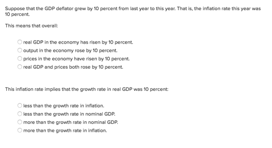 Suppose that the GDP deflator grew by 10 percent from last year to this year. That is, the inflation rate this year was 10 percent This means that overall: real GDP in the economy has risen by 10 percent. output in the economy rose by 10 percent Oprices in the economy have risen by 10 percent. O real GDP and prices both rose by 10 percent This inflation rate implies that the growth rate in real GDP was 10 percent: less than the growth rate in inflation. less than the growth rate in nominal GDP. more than the growth rate in nominal GDP. more than the growth rate in inflation.