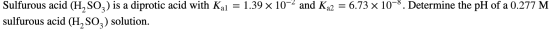 Sulfurous acid (H, SO2) is a diprotic acid with Kal = 1.39 x 10-2 and Kq2 = 6.73 x 10-8. Determine the pH of a 0.277 M sulfur