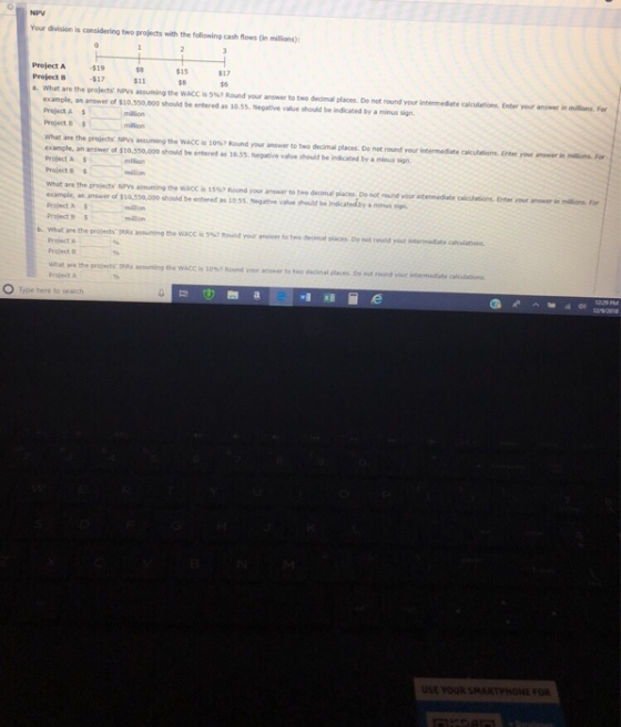 NPV Your division is considering two projects with the following cash flows millions): Project A 19 Project B 17 a. what are the wojects Nns assuming the wACC is 5%? Round your answer to two decimal places Do not round your intermediate oalculatio s Enter your ans w $8 $11 $15 $8 s6 maons. .。 example, an answer of $10,50,000 should be entered as 10.5s. Negative value should be indicated by a minus sign Project A Project 8s what are the projects NPvs assuming the WACC is 10%, Round your answer to two decinal places. Do not round your intemeite alculatiens. Enter your example, an answer of $10,550,000 should be entered as 10.55 Negative value should be indicated by a minus sign werí, Project A Project & What are the projects NPys assuming the WACC is 15%7 Rcund your answer to two decimal places De not round your intermediate calcufations. Enter your anower in millions. For example, an answer of $10,550,000 should be entered as 10.55. Negative value should bre Project A Project S Indicated by a mihus sign b. what ano the projects IRRs assuring the wacc is 5%, Round mur answer to-o detinul olen. Doot rond your Project Project B are th·pro0ectr IRAs assuming tha wACC your answer to two decimal places Do not round your Project A O Type here to search USE YOUR SMARTPHONE FOR