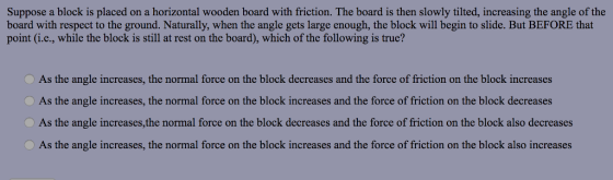 Suppose a block is placed on a horizontal wooden board with friction. The board is then slowly tilted, increasing the angle of the board with respect to the ground. Naturally, when the angle gets large enough, the block will begin to slide. But BEFORE that point (i.c., while the block is still at rest on the board), which of the following is true? As the angle increases, the normal force on the block decreases and the force of friction on the block increases As the angle increases, the normal force on the block increases and the force of friction on the block decreases As the angle increases, the normal force on the block decreases and the force of friction on the block also decreases As the angle increases, the normal force on the block increases and the force of friction on the block also increases