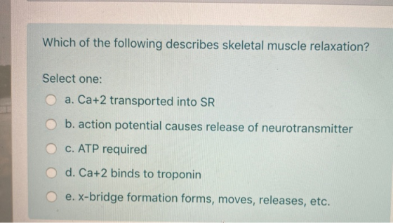 Which of the following describes skeletal muscle relaxation? Select one: O a. Ca+2 transported into SR O b. action potential