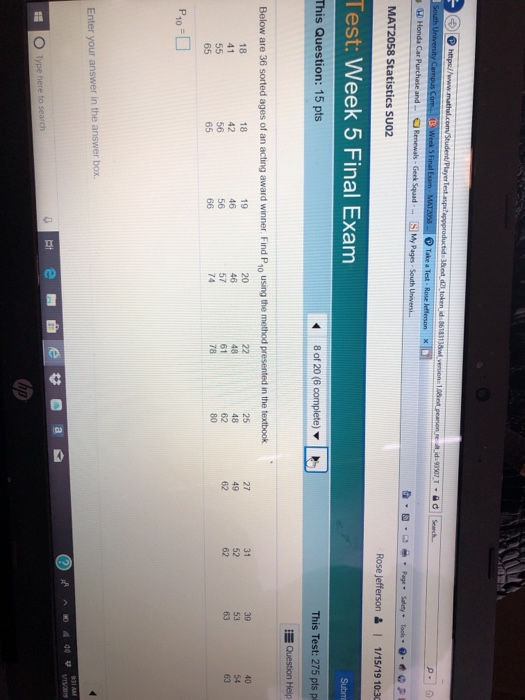 Honda Car Purchase and Geek Squad - SMy Pages-South MAT2058 Statistics SUO2 RoseJefferson 1 1/15/19 10:30 Test: Week 5 Final Exam This Question: 15 pts 8 of 20 (6 complete) ▼ This Test: 275 pts p 漫Qu Below are 36 sorted ages of an acting award winner. Find P10 using the method presented in the textbook 18 41 18 42 19 57 61 65 65 Enter your answer in the answer box. บาน2019 Type here to search