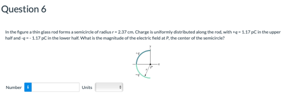 Question6 In the figure a thin glass rod forms a semicircle of radius r- 2.37 cm. Charge is uniformly distributed along the rod, with +q1.17 pC in the upper half and-q =-1.17 pC in the lower half. What is the magnitude of the electric field at P, the center of the semicircle? Number Units