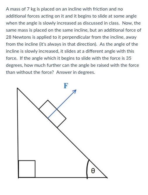A mass of 7 kg is placed on an incline with friction and no additional forces acting on it and it begins to slide at some angle when the angle is slowly increased as discussed in class. Now, the same mass is placed on the same incline, but an additional force of 28 Newtons is applied to it perpendicular from the incline, away from the incline (its always in that direction). As the angle of the incline is slowly increased, it slides at a different angle with this force. If the angle which it begins to slide with the force is 35 degrees, how much further can the angle be raised with the force than without the force? Answer in degrees