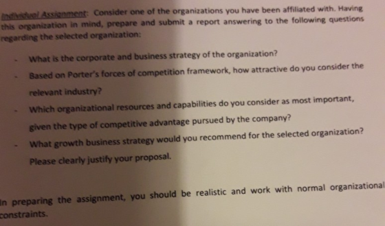Assignment: Consider one of the organizations you have been affiliated with. Having tion in mind, prepare and submit a report answering to the following questions this organiza regarding the selected organization: What is the corporate and business strategy of the organization? Based on Porters forces of competition framework, how attractive do you consider the relevant industry? Which organizational resources and capabilities do you consider as most important, given the type of competitive advantage pursued by the company? - What growth business strategy would you recommend for the selected organization? Please clearly justify your proposal. In preparing the assignment, you should be realistic and work with normal organizational constraints.