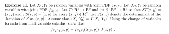 Exercise 11. Let Xi,Y be random variables with joint PDF fxi.Y. Let X2,Y be random variables with joint PDF fXyXy Let T: R2 → R2 and let S: R2 → R2 so that ST(x,y) = (z, y) and TS(z, y)-(x,y) for every (x,y) є R2. Let J(z, y) denote the determinant of the Jacobian of S at (x,y). Assume that (X2,Y) = T(X1Ύǐ). Using the change of variables formula from multivariable calculus, show that fx2 x2 (x, y)-fx .yi (S(x, y))lJ(x,y)l