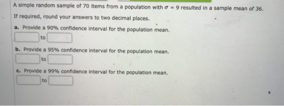 A simple random sample of 70 items from a population with σ If required, round your answers to two decimal places. a. Provide a 90% confidence interval for the population mean. 9 resulted in a sample mean of 36. to b. Provide a 95% confidence interval for the population mean. to C. Provide a 99% confidence interval for the population mean. to