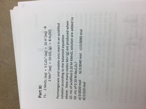 Part XI 71. 2 Mn04. (aq) + 5C2042-(aq) + 16H+(aq) → 2 Mn2+ (aq) + 10CO2 (g) + 8H20(1) Permanganate and oxalate ions react in an acidified solution according to the balanced equation above. How many moles Mn2(g) are produced when 20. mL of acidified 0.20 M KMnO, solution are added to 50. mL of 0.10 M Na,C,o.? a) 0.0020 mol b) 0.0040 mol c) 0.0090 mol d) 0.010 mol