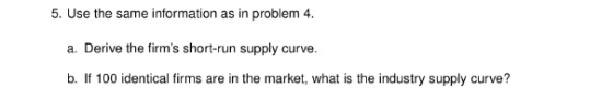 5. Use the same information as in problem 4. a. Derive the firms short-run supply curve. b. If 100 identical firms are in th