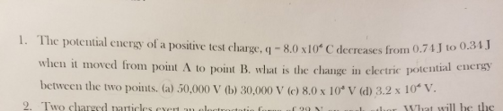 1. The potential energy of a positive test charge, q = 8.0 x10* C decreases from 0.1 C decreases from 0.74 J to 0.34J when it