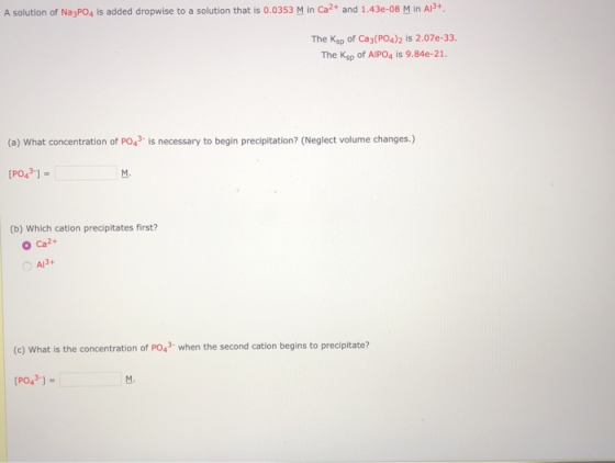 A solution of Na3PO4 is added dropwise to a solution that is 0.0353 M in Ca2+ and 1.43e-08 M in A13+ The Ksp of Ca3(PO4)2 is