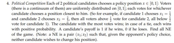 4. Political Competition Each of 2 political candidates chooses a policy position x e [0,1: Voters (there is a continuum of them) are uniformly distributed on [0,1]; each votes for whichever candidate chooses a position closest to him. (So for example, if candidate l chooses X1 and candidate 2 chooses x2,then all voters above1 vote for candidate 2, all below with positive probability. A candidates payoff is 1 if he wins, 0 if he loses. Find all NE of the game. (Note: a NE is a pair (x1;x2) such that, given the opponents policy choice, neither candidate wishes to change his position).