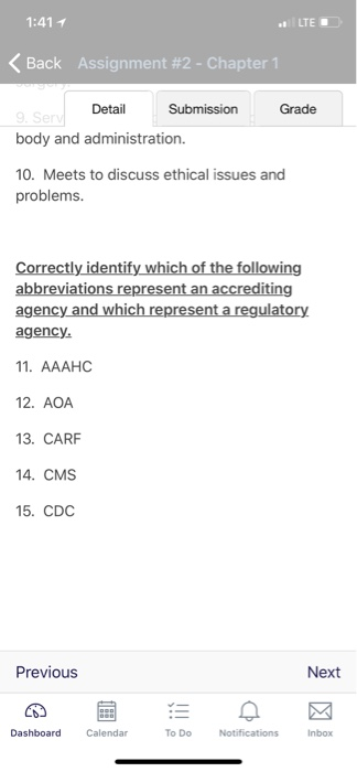 1:41 1 LTE < Back Assignment #2-Chapter 1 Detail Submission Grade body and administration. 10. Meets to discuss ethical issues and problems. Correctly identify which of the following abbreviations represent an accrediting asency nd wnich rearesent a regulatory 1. AAAHC 12. AOA 13. CARF 14. CMS 15. CDC Previous Next Dashboard Calendar To DoNotifications Inbox