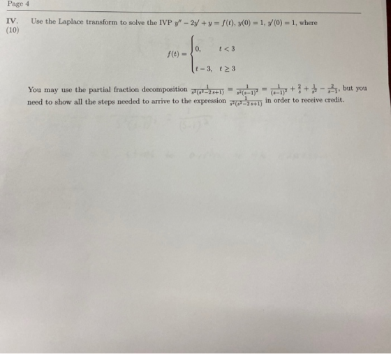 Page 4 IV. Use the Laplace transform to solve the IVP y - 2y + y = f(t), y(0) = 1, v/(0) = 1, where (10) 0, t <3 f(t) = t-3,