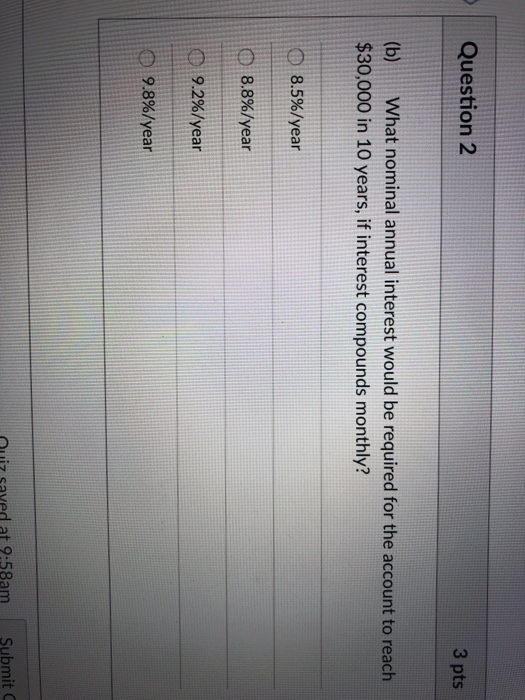 Question 2 3 pts (b) What nominal annual interest would be required for the account to reach $30,000 in 10 years, if interest compounds monthly? 8.5%/year 8.8%/year O 92%1year 98%/year ouiz saved at 9.58am Submit C