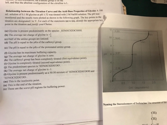 eio, te -amino group 1s on the left, and thus the absolute configuration of the citrulline is I Relationship between the Titration Curve and the Acid-Base Properties of Glycine A 100 mL solution of 0.1 M glycine at pH 1.72 was titrated with 2 M NaOH solution. The pH was monitored and the results were plotted as shown in the following graph. The key points in the titration are designated I to V. For each of the statements (a) to (o), identify the appropriate key point in the titration and justify your Choice. 12 (a) Glycine is present predominantly as the species H3NOCH20cOOH. (b) The average net charge of glycine is (e) Half of the amino groups are ionized. (d) The pH is equal to the pKa of the carboxyl group. V) 10 9.60 (e) The pH is equal to the pKa of the protonated amino group. ( Glycine has its maximum buffering capacity. (g) The average net charge of glycine is zero. (h) The carboxyl group has been completely titrated (first equivalence point) i) Glycine is completely titrated (second equivalence point). (i) The predominant species is H3NOCH2OCoo (k) The average net charge of glycine is -1 (1) Glycine is present predominantly as a 50:50 mixture of H3NOCH20coOH and H3NOCH20COO (m) This is the isoelectric point. (n) This is the end of the titration. (o) These are the worst pH regions for buffering power 5.97 pH 6 4 2.34 OH (equivalents) Naming the Stereoisomers of Isoleucine The structure of the CH3