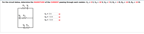 For the circuit below, determine the MAGNITUDE of the CURRENT passing through each resistor. V1 = 6 V, V2 = 18 V, V3 = 3 V, R1 = 1 ?, R2 = 16 ?, R3 = 10 ?. R1 V 11 = 3A I21.5A 13 = 1.5A ½Az V3 R3