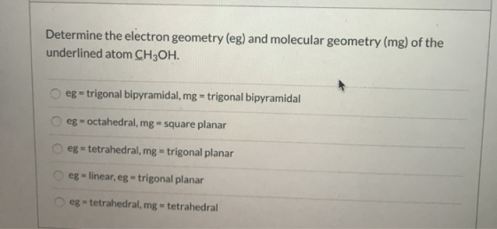 Determine the electron geometry (eg) and molecular geometry (mg) of the underlined atom CH3OH. eg = trigonal bipyramidal, mg