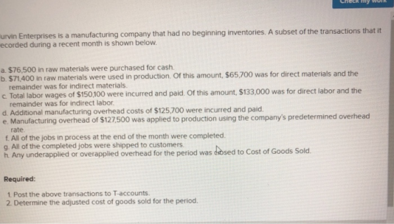 urvin Enterpris ecorded during a recent month is shown below es is a manufacturing company that had no beginning inventories. A subset of the transactions that it a. $76,500 in raw materials were purchased for cash. b. $71,400 in raw materials were used in production Of this amount, $65,700 was for direct materials and the remainder was for indirect materials. c Total labor wages of $150 100 were incurred and paid. Of this amount, $133,000 was for direct labor and the remainder was for indirect labor d. Additional manufacturing overhead costs of $125,700 were incurred and paid. e. Manufacturing overhead of $127,500 was applied to production using the companys predetermined overhead rate f. All of the jobs in process at the end of the month were completed. g. All of the completed jobs were shipped to customers h. Any underapplied or overapplied overhead for the period was daosed to Cost of Goods overthead for the period was dosed to Cost of Goods Sold Required: 1 Post the above transactions to T-accounts. 2 Determine the adjusted cost of goods sold for the period.