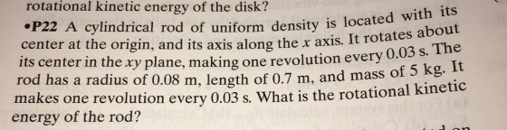 rotational kinetic energy of the disk? with its .P22 A cylindrical rod of uniform density is located about center at the origin, and its axis along axis. rotates its center in the xy plane, making one revolution every 0.03 s. The rod has a radius 0.08 length of 0.7 m, and of 5 kg. It makes one revolution every 0.03 s. What is the rotational kineti energy of the rod?