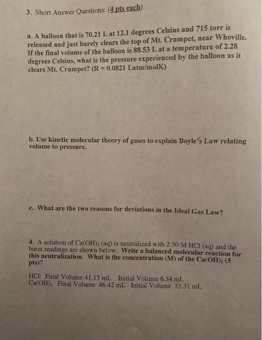 3. Short Answer Questions: (4 pts each a. A balloon that is 70.21 L at 12.1 degrees Celsius and 715 torr is released and just