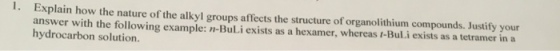 1. Explain how the nature of the alkyl groups affects the structure of organolithium compounds. Justify your answer with the following example: n-BuLi exists as a hexamer, whereas t-Bul.i exists as a tetramer in a hydrocarbon solution.