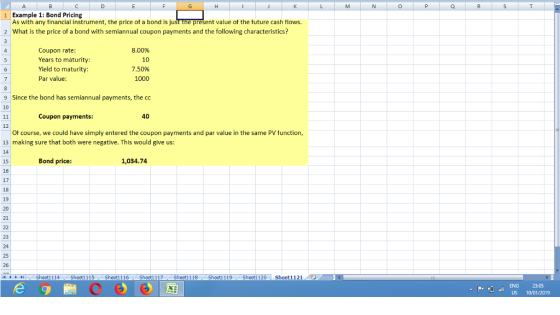 1 Example 1: Bond Pricing As with any tinancial instrument, the price ot a bond is just the present value ot the tuture cash tlows. 2 What is the price of a bond with semiannual coupon payments and the following characteristics? 8.00% 10 Coupon rate Years to maturity Yield to maturity: Par value: 1000 9 Since the bond has semiannual payments, the co Coupon payments: 40 12 Ot course, we could have simply entered the coupon payments and par value in the same PV tunction, 13 making sure that both were negative. This would give us: 15 Bond price: 1,034.74 17 20 23 24 25 1-0 4 ト 뉘 Sheet1 1 14 Sheet1 1 1 5 Sheet1 1 16 Sheet1 117 Sheet1 1 18 Sheet1 1 19 Sheet1 120 Sheet1 121 . 23:05 US 10VD1/2019