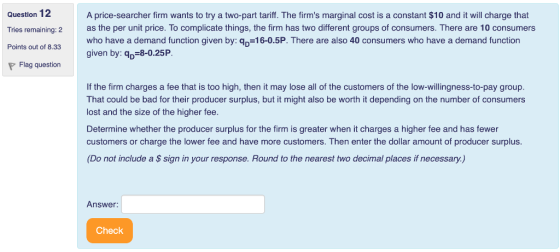Question 12 Tries remaining: 2 Points out of 8.33 A price-searcher firm wants to try a two-part tariff. The firms marginal cost is a constant $10 and it will charge that as the per unit price. To complicate things, the firm has two different groups of consumers. There are 10 consumers who have a demand function given by: qp-16-0.5P. There are also 40 consumers who have a demand function given by: qp-8-0.25P Flag question If the firm charges a fee that is too high, then it may lose all of the customers of the low-willingness-to-pay group. That could be bad for their producer surplus, but it might also be worth it depending on the number of consumers lost and the size of the higher fee. Determine whether the producer surplus for the firm is greater when it charges a higher fee and has fewer customers or charge the lower fee and have more customers. Then enter the dollar amount of producer surplus. (Do not include a $ sign in your response. Round to the nearest two decimal places if necessary.) Answer: Check
