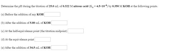 Determine the pH during the titration of 25.0 mL of 0.322 M nitrous acid (K4 = 4.5x104) by 0.350 M KOH at the following point