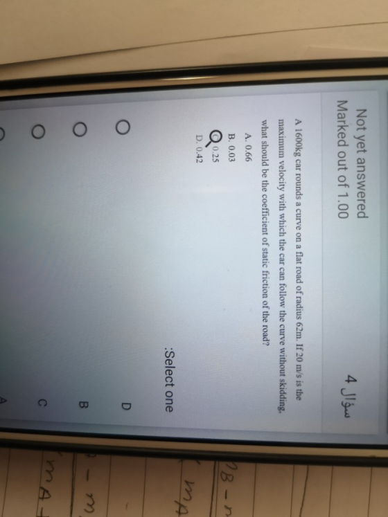 Not yet answered Marked out of 1.00 4 Jlow A 1600kg car rounds a curve on a flat road of radius 62m. If 20 m/s is the maximum