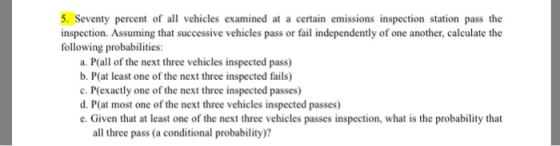 5. Seventy percent of all vehicles examined at a certain emissions inspection station pass the inspection. Assuming that successive vehicles pass or fail independently of one another, calculate the following probabilities: a. P(all of the next three vehicles inspected pass) b. P(at least one of the next three inspected fails) c. P(exactly one of the next three inspected passes) d. Pat most one of the next three vehicles inspected passes) e. Given that at least one of the next three vehicles passes inspection, what is the probability that all three pass (a conditional probability)?