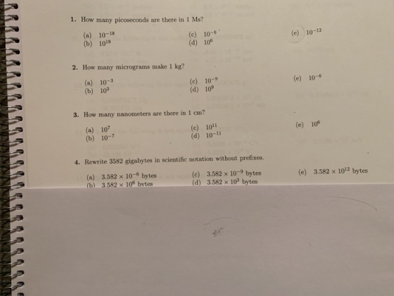 1. How many picoseconds are there in I Ma? (a) 10-18 (b) 1018 (c) 10-6 (d) 106 (e) 10-12 2. How many micrograms make 1 kg? (a) 10-3 (b) 103 (c) 10-9 (d) 10 (e) 10-6 3. How many nanometers are there in 1 cm? (a) 107 (b) 10-7 (c) 1011 (d) 10-11 (e) 106 4. Rewrite 3582 gigabytes in scientific notation without prefixes. (a) 3.582 x 10-6 bytes (b) 3.582 x 10% bvtes (c) 3.582 x 10-9 bytes (d) 3.582 x 103 bytes (e) 3.582 x 1012 bytes