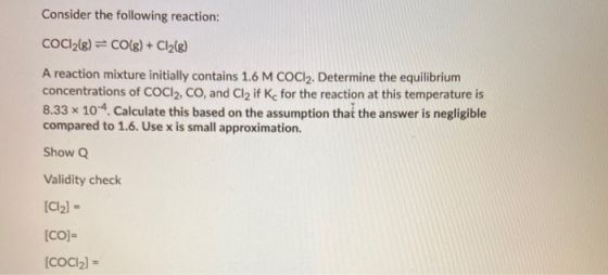 Consider the following reaction: COCl2(g) = CO(g) + Cl2(8) A reaction mixture initially contains 1.6 M COC12. Determine the e