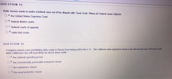 QUESTION 15 Kiel ener a o mab O a the United States Supreme Court O b federal district courts O c federal courts of appeals. Od state trial courts QUESTION 16 from being sold in the U S. The Calfornia state legislature enacts a law lowing the sale of Russian muade Congress enacts a law prochibiting do O a the national spending power. O b the commercally practicable enterprise dause dolls Californias law will most likely be struck down under c. the supremacy dause Od the equal protection dlause.