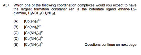 A37. Which one of the following coordination complexes would you expect to have the largest formation constant? (en is the bidentate ligand ethane-1,2- diamine, H2NCH2CH2NH2) 3+ (A) ICo(eno (B) ICo(en)o2 (C) [Co(NH3)6 (D) [Co(NH3)6l2+ (E) [Co(NH3)4] + 3+ Questions continue on next page