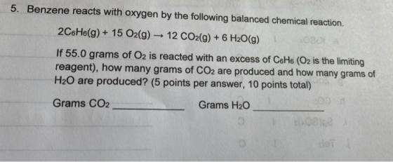 5. Benzene reacts with oxygen by the following balanced chemical reaction. 2C6H6(g) + 15 O2(g) → 12 CO2(g) + 6 H2O(g) If 55.0