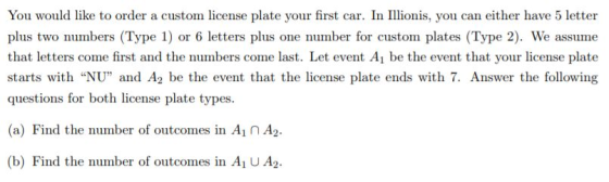 You would like to order a custom license plate your first car. In Iionis, you can either have 5 letter plus two numbers (Type 1) or 6 letters plus one number for custom plates (Type 2). We assume that letters come first and the numbers come last. Let event Ai be the event that your license plate starts with NU and A2 be the event that the license plate ends with 7. Answer the following questions for both license plate types (a) Find the number of outcomes in Ai n A2. Wİ (b) Find the number of outcomes in Ai U A2.