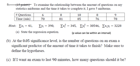 5 peimts- To examine the relationship between the amount of questions on my statistics midterms and the time it takes to complete it, I gave 5 midterms # Questions Time (min 6 70 8 81 10 85 8 76 78 Hint: Σχ¡= 41, yi-390, У-345, Σ -30546, yiyi-3228 (a) State the regression equation. (p value can be within an interval) (b) At the 0.05 significance level, is the number of questions on an exam a significant predictor of the amount of time it takes to finish? Make sure to define the hypotheses. (c) IfI want an exam to last 90 minutes, how many questions should it be?