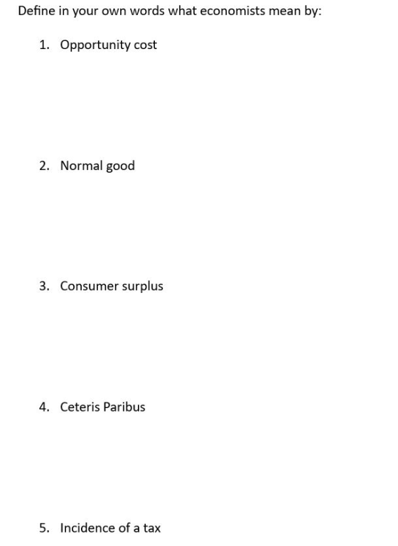 Define in your own words what economists mean by: 1. Opportunity cost 2. Normal good 3. Consumer surplus 4. Ceteris Paribus 5