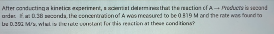 After conducting a kinetics experiment, a scientist determines that the reaction of A Products is second order. If, at 0.38 s
