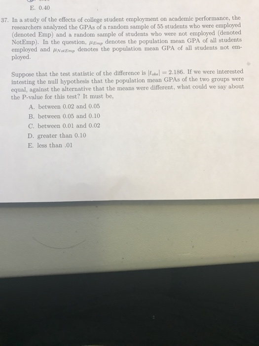 E. 0.40 37. In a study of the effects of college student employment on academic performance, the researchers analyzed the GPA
