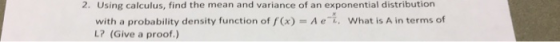 2. Using calculus, find the mean and variance of an exponential distribution with a probability density function of f(x)-Aet, L? (Give a proof What is A in terms of