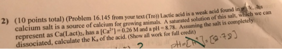 2) (10 points total) (Problem 16.145 from your text (Tro)) Lactic acid is a weak a calcium salt is a source of calcium for gr