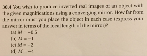 30.4 You wish to produce inverted real images of an object with the given magnifications using a converging mirror. How far from the mirror must you place the object in each case (express your answer in terms of the focal length of the mirror)? (a) M 0.5 (b) M (c) M -2 (d) M -4
