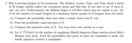 3. Bob is serving burgers at his restaurant. His children, Louise, Gene, and Tina, check a batch of 50 burger patties before the restaurant opens and find that 45 are safe to eat (5 have E. coli...oh, no!). Unfortunately, his children forgot to tell Bob which ones are unsafe to eat. Let X be the number of unsafe burgers in a randomly drawn sample of 10 burgers from the batch (a) Compute the probability that more than 1 burger drawn has E. coli. (b) Find the probability mass function of X (c) Compute the expected value of X. You may leave your answer as a sum. (d) Let N Pois(4) be the number of complaints Health Inspector Hugo receives about Bobs Burgers each week. Find the probability that given at least one complaint is made, the health inspector receives 5 complaints.