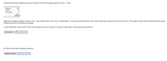 Convex Mechanical Supplies produces a product with the following costs as of July 1, 20X1: Malerial Labor $ 13 Beginning inventory at these oosts on July 1 was 10,900 units. From July 1 to December 1, Convex produced 25,000 units. These units had a material cost of $10 per unit. The costs for labor and overhead were the same. Convex uses FIFO Inventory accounting a. Assuming that Convex sold 27,000 units during the last six months of the year at $20 each, what would gross profit be? Gross profit b. What is the value of ending inventory? Ending inventory